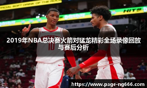 2019年NBA总决赛火箭对猛龙精彩全场录像回放与赛后分析